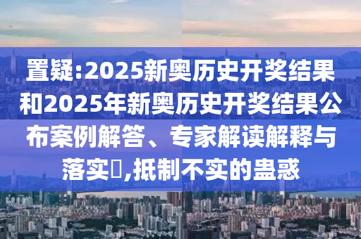 置疑:2025新奥历史开奖结果和2025年新奥历史开奖结果公布案例解答、专家解读解释与落实​,抵制不实的蛊惑