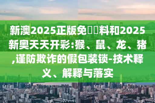 新澳2025正版免費資料和2025新奥天天开彩:猴、鼠、龙、猪,谨防欺诈的假包装锁-技术释义、解释与落实
